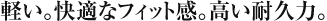 軽い。快適なフィット感。高い耐久力。